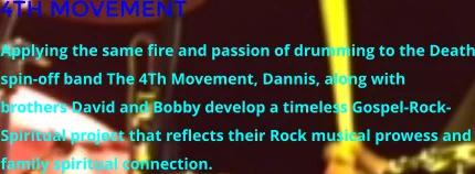 4TH MOVEMENT Applying the same fire and passion of drumming to the Death spin-off band The 4Th Movement, Dannis, along with brothers David and Bobby develop a timeless Gospel-Rock-Spiritual project that reflects their Rock musical prowess and family spiritual connection.