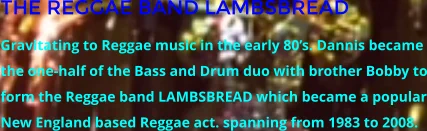 THE REGGAE BAND LAMBSBREAD Gravitating to Reggae music in the early 80’s. Dannis became the one-half of the Bass and Drum duo with brother Bobby to form the Reggae band LAMBSBREAD which became a popular New England based Reggae act. spanning from 1983 to 2008.